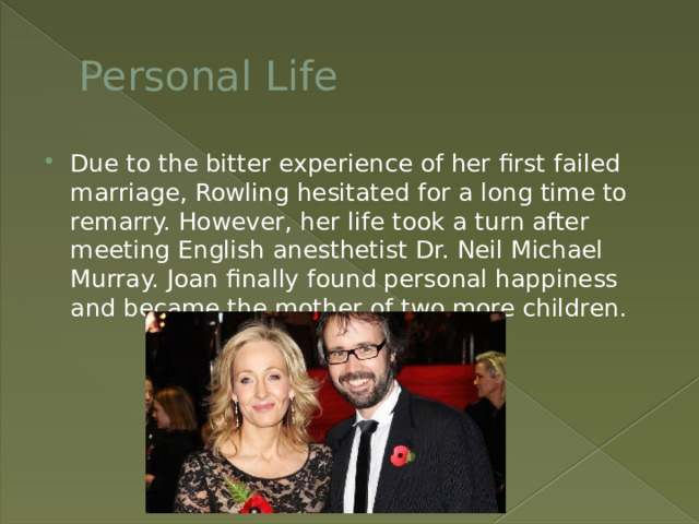 Personal Life Due to the bitter experience of her first failed marriage, Rowling hesitated for a long time to remarry. However, her life took a turn after meeting English anesthetist Dr. Neil Michael Murray. Joan finally found personal happiness and became the mother of two more children. 