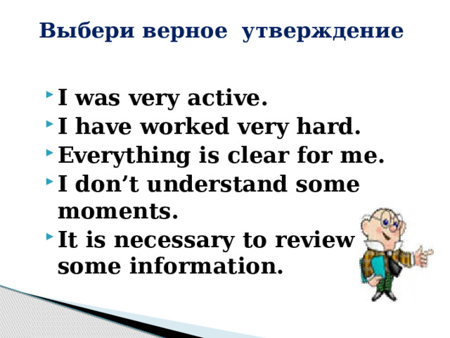 Выбери верное утверждение   I was very active. I have worked very hard. Everything is clear for me. I don’t understand some moments. It is necessary to review some information. 