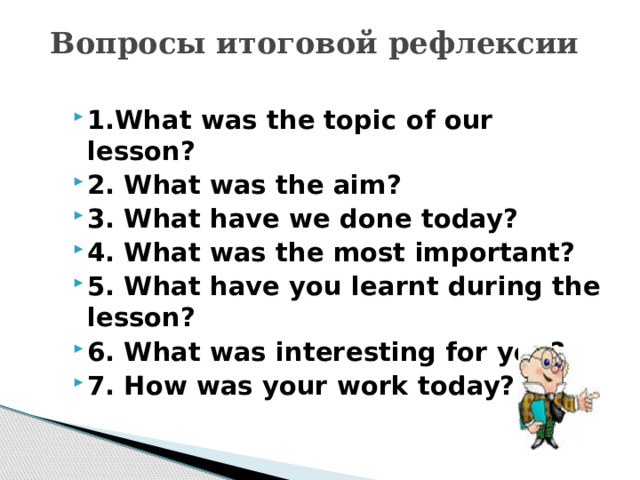 Вопросы итоговой рефлексии   1.What was the topic of our lesson? 2. What was the aim? 3. What have we done today? 4. What was the most important? 5. What have you learnt during the lesson? 6. What was interesting for you? 7. How was your work today? 
