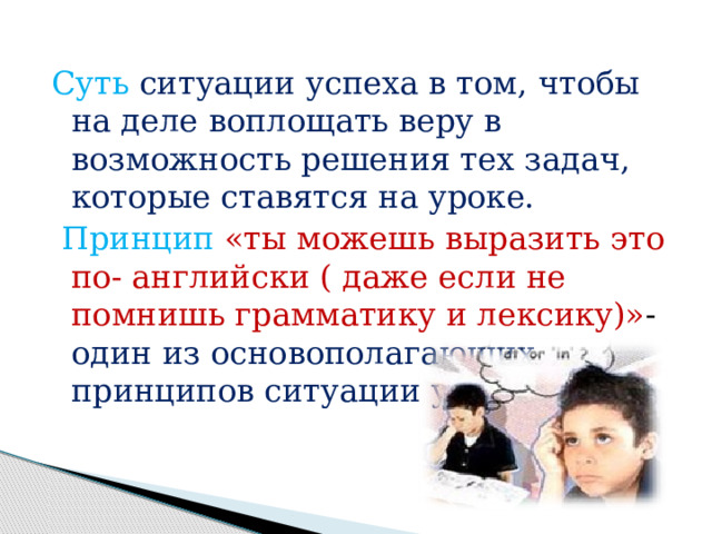 Суть  ситуации успеха в том, чтобы на деле воплощать веру в возможность решения тех задач, которые ставятся на уроке.  Принцип  «ты можешь выразить это по- английски ( даже если не помнишь грамматику и лексику)» - один из основополагающих принципов ситуации успеха. 