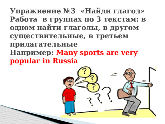 Упражнение №3 «Найди глагол»  Работа в группах по 3 текстам: в одном найти глаголы, в другом существительные, в третьем прилагательные  Например: Many sports are very popular in Russia 