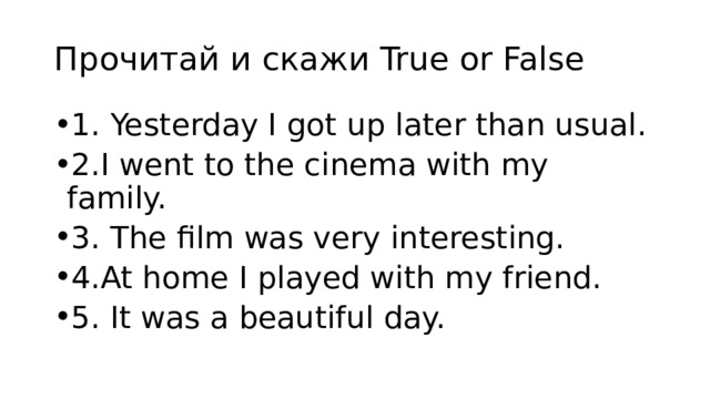 Прочитай и скажи True or False 1. Yesterday I got up later than usual. 2.I went to the cinema with my family. 3. The film was very interesting. 4.At home I played with my friend. 5. It was а beautiful day. 