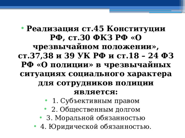 Реализация ст.45 Конституции РФ, ст.30 ФКЗ РФ «О чрезвычайном положении», ст.37,38 и 39 УК РФ и ст.18 – 24 ФЗ РФ «О полиции» в чрезвычайных ситуациях социального характера для сотрудников полиции является: 1. Субъективным правом 2. Общественным долгом 3. Моральной обязанностью 4. Юридической обязанностью. 