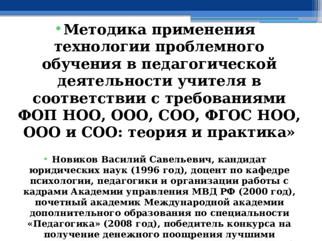  Методика применения технологии проблемного обучения в педагогической деятельности учителя в соответствии с требованиями ФОП НОО, ООО, СОО, ФГОС НОО, ООО и СОО: теория и практика»  Новиков Василий Савельевич, кандидат юридических наук (1996 год), доцент по кафедре психологии, педагогики и организации работы с кадрами Академии управления МВД РФ (2000 год), почетный академик Международной академии дополнительного образования по специальности «Педагогика» (2008 год), победитель конкурса на получение денежного поощрения лучшими учителями России (2009 год) , лауреат ежегодной премии Губернатора Московской области «Наше Подмосковье» (2016 год), учитель права и основ безопасности жизнедеятельности высшей категории (2002 год), в составе экспертного совета НС «Интеграции» с 2002 года, ведущий специалист педагогического форума НС «Интеграции» с 2017 года 