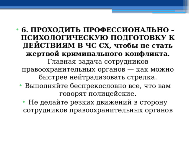 6. ПРОХОДИТЬ ПРОФЕССИОНАЛЬНО – ПСИХОЛОГИЧЕСКУЮ ПОДГОТОВКУ К ДЕЙСТВИЯМ В ЧС СХ, чтобы не стать жертвой криминального конфликта. Главная задача сотрудников правоохранительных органов — как можно быстрее нейтрализовать стрелка. Выполняйте беспрекословно все, что вам говорят полицейские. Не делайте резких движений в сторону сотрудников правоохранительных органов 