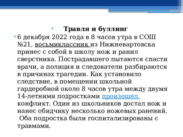   Травля и буллинг 6 декабря 2022 года в 8 часов утра в СОШ №21,  восьмиклассник  из Нижневартовска принес с собой в школу нож и ранил сверстника. Пострадавшего пытаются спасти врачи, а полиция и следователи разбираются в причинах трагедии. Как установило следствие, в помещении школьной гардеробной около 8 часов утра между двумя 14-летними подростками  произошел  конфликт. Один из школьников достал нож и нанес обидчику несколько ножевых ранений.  Оба подростка были госпитализированы с травмами. 