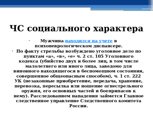 ЧС социального характера Мужчина  находился на учете  в психоневрологическом диспансере. По факту стрельбы возбуждено уголовное дело по пунктам «а», «в», «е» ч. 2 ст. 105 Уголовного кодекса (убийство двух и более лиц, в том числе малолетнего или иного лица, заведомо для виновного находящегося в беспомощном состоянии, совершенное общеопасным способом), ч. 1 ст. 222 УК (незаконные приобретение, передача, хранение, перевозка, пересылка или ношение огнестрельного оружия, его основных частей и боеприпасов к нему). Расследованием нападения займется Главное следственное управление Следственного комитета России. 