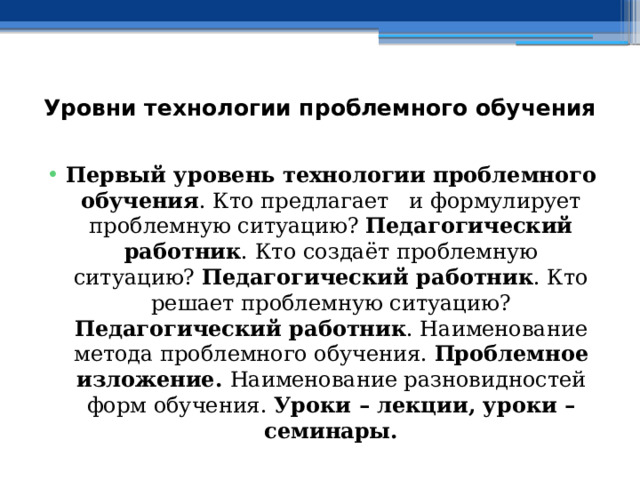 Уровни технологии проблемного обучения   Первый уровень технологии проблемного обучения . Кто предлагает и формулирует проблемную ситуацию? Педагогический работник . Кто создаёт проблемную ситуацию? Педагогический работник . Кто решает проблемную ситуацию? Педагогический работник . Наименование метода проблемного обучения. Проблемное изложение. Наименование разновидностей форм обучения. Уроки – лекции, уроки – семинары. 