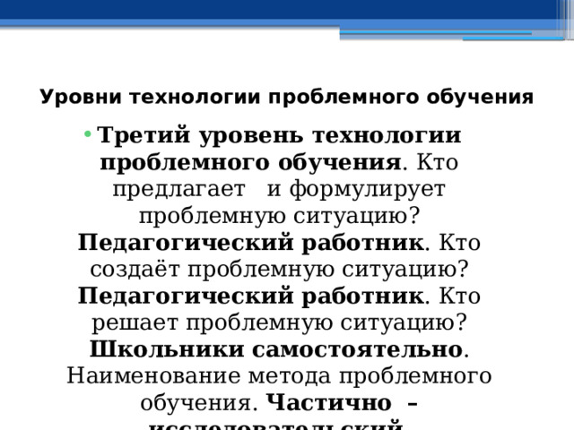 Уровни технологии проблемного обучения   Третий уровень технологии проблемного обучения . Кто предлагает и формулирует проблемную ситуацию? Педагогический работник . Кто создаёт проблемную ситуацию? Педагогический работник . Кто решает проблемную ситуацию? Школьники самостоятельно . Наименование метода проблемного обучения. Частично – исследовательский . Наименование разновидностей форм обучения. Практические занятия . 