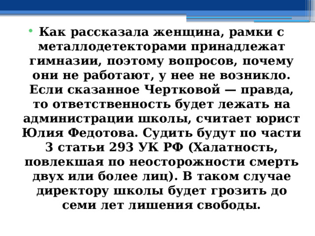  Как рассказала женщина, рамки с металлодетекторами принадлежат гимназии, поэтому вопросов, почему они не работают, у нее не возникло. Если сказанное Чертковой — правда, то ответственность будет лежать на администрации школы, считает юрист Юлия Федотова. Судить будут по части 3 статьи 293 УК РФ (Халатность, повлекшая по неосторожности смерть двух или более лиц). В таком случае директору школы будет грозить до семи лет лишения свободы. 