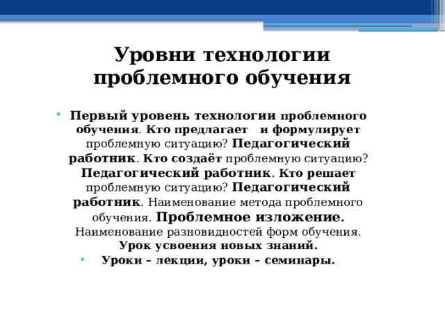 Уровни технологии проблемного обучения Первый уровень технологии проблемного обучения . Кто  предлагает и формулирует проблемную ситуацию? Педагогический работник . Кто создаёт проблемную ситуацию? Педагогический работник .  Кто решает проблемную ситуацию? Педагогический работник . Наименование метода проблемного обучения. Проблемное изложение . Наименование разновидностей форм обучения. Урок усвоения новых знаний. Уроки – лекции, уроки – семинары. 