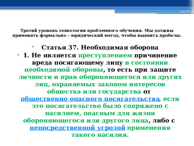 Третий уровень технологии проблемного обучения. Мы должны применять формально – юридический метод, чтобы выявить пробелы.   Статья 37. Необходимая оборона 1. Не является преступлением причинение вреда посягающему лицу в состоянии необходимой обороны , то есть при защите личности и прав обороняющегося или других лиц, охраняемых законом интересов общества или государства от  общественно опасного посягательства , если это посягательство было сопряжено с насилием, опасным для жизни обороняющегося или другого лица , либо с  непосредственной угрозой   применения такого насилия. 