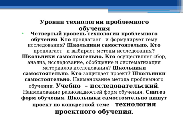 Уровни технологии проблемного обучения Четвертый уровень технологии проблемного обучения . Кто предлагает и формулирует тему исследования? Школьники самостоятельно. Кто предлагает и выбирает методы исследования ? Школьники самостоятельно. Кто осуществляет сбор, анализ, исследование, обобщение и систематизация материалов исследования? Школьники самостоятельно . Кто защищает проект ? Школьники самостоятельно . Наименование метода проблемного обучения. Учебно – исследовательский . Наименование разновидностей форм обучения. Синтез форм обучения. Школьники самостоятельно пишут проект по конкретной теме – технология проектного обучения . 