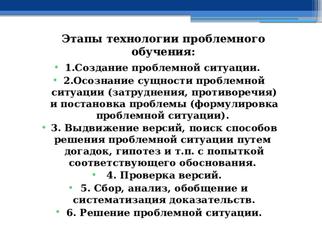 Этапы технологии проблемного обучения:   1.Создание проблемной ситуации. 2.Осознание сущности проблемной ситуации (затруднения, противоречия) и постановка проблемы (формулировка проблемной ситуации). 3. Выдвижение версий, поиск способов решения проблемной ситуации путем догадок, гипотез и т.п. с попыткой соответствующего обоснования. 4. Проверка версий. 5. Сбор, анализ, обобщение и систематизация доказательств. 6. Решение проблемной ситуации. 