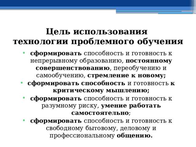 Цель использования  технологии проблемного обучения сформировать способность и готовность к непрерывному образованию, постоянному совершенствованию , переобучению и самообучению, стремление к новому; сформировать способность и готовность к критическому мышлению; сформировать способность и готовность к разумному риску, умение работать самостоятельно ; сформировать способность и готовность к свободному бытовому, деловому и профессиональному общению. 