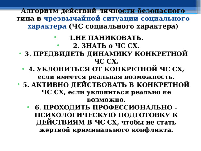 Алгоритм действий личности безопасного типа в чрезвычайной ситуации социального характера (ЧС социального характера) 1.НЕ ПАНИКОВАТЬ. 2. ЗНАТЬ о ЧС СХ. 3. ПРЕДВИДЕТЬ ДИНАМИКУ КОНКРЕТНОЙ ЧС СХ. 4. УКЛОНИТЬСЯ ОТ КОНКРЕТНОЙ ЧС СХ, если имеется реальная возможность. 5. АКТИВНО ДЕЙСТВОВАТЬ В КОНКРЕТНОЙ ЧС СХ, если уклониться реально не возможно. 6. ПРОХОДИТЬ ПРОФЕССИОНАЛЬНО – ПСИХОЛОГИЧЕСКУЮ ПОДГОТОВКУ К ДЕЙСТВИЯМ В ЧС СХ, чтобы не стать жертвой криминального конфликта. 