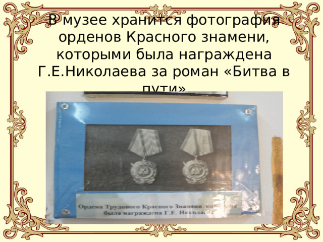 В музее хранится фотография орденов Красного знамени, которыми была награждена Г.Е.Николаева за роман «Битва в пути» 
