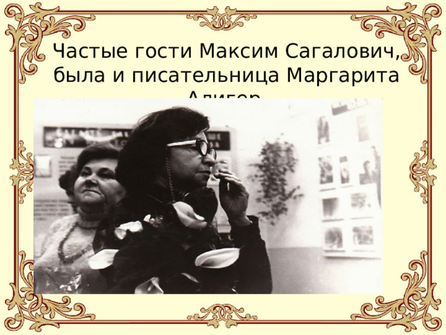 Частые гости Максим Сагалович, была и писательница Маргарита Алигер. 