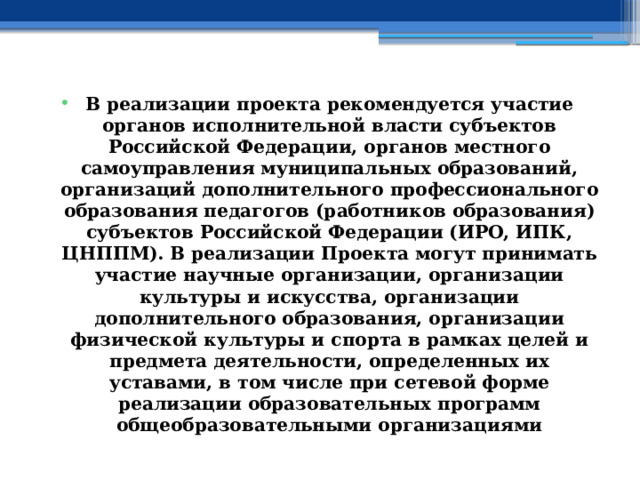 В реализации проекта рекомендуется участие органов исполнительной власти субъектов Российской Федерации, органов местного самоуправления муниципальных образований, организаций дополнительного профессионального образования педагогов (работников образования) субъектов Российской Федерации (ИРО, ИПК, ЦНППМ). В реализации Проекта могут принимать участие научные организации, организации культуры и искусства, организации дополнительного образования, организации физической культуры и спорта в рамках целей и предмета деятельности, определенных их уставами, в том числе при сетевой форме реализации образовательных программ общеобразовательными организациями 