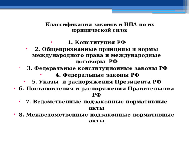  Классификация законов и НПА по их юридической силе:   1. Конституция РФ 2. Общепризнанные принципы и нормы международного права и международные договоры РФ  3. Федеральные конституционные законы РФ  4. Федеральные законы РФ 5. Указы и распоряжения Президента РФ 6. Постановления и распоряжения Правительства РФ 7. Ведомственные подзаконные нормативные акты 8. Межведомственные подзаконные нормативные акты 