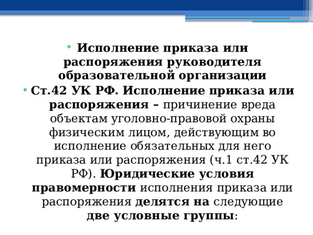 Исполнение приказа или распоряжения руководителя образовательной организации Ст.42 УК РФ. Исполнение приказа или распоряжения – причинение вреда объектам уголовно-правовой охраны физическим лицом, действующим во исполнение обязательных для него приказа или распоряжения (ч.1 ст.42 УК РФ). Юридические условия правомерности исполнения приказа или распоряжения делятся на следующие две условные группы : 