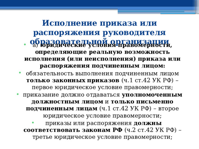 Исполнение приказа или распоряжения руководителя образовательной организации   а) юридические условия правомерности, определяющие реальную возможность исполнения (или неисполнения) приказа или распоряжения  подчиненным лицом: обязательность выполнения подчиненным лицом только законных приказов (ч.1 ст.42 УК РФ) – первое юридическое условие правомерности; приказание должно отдаваться уполномоченным должностным лицом и только письменно  подчиненным лицам (ч.1 ст.42 УК РФ) – второе юридическое условие правомерности;  приказы или распоряжения должны соответствовать законам РФ (ч.2 ст.42 УК РФ) – третье юридическое условие правомерности; 