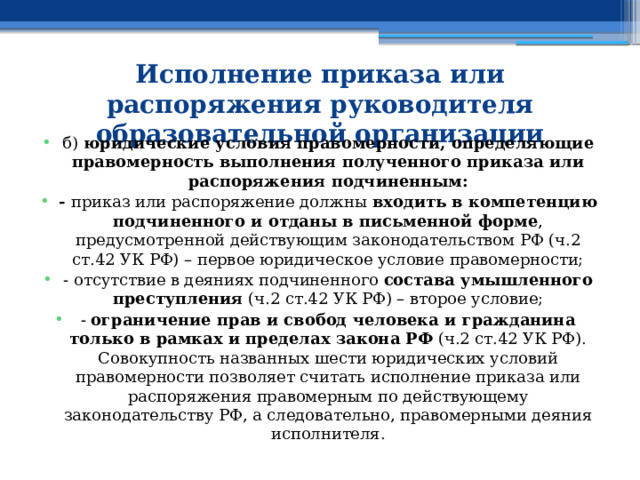 Исполнение приказа или распоряжения руководителя образовательной организации   б) юридические условия правомерности, определяющие правомерность выполнения полученного приказа или распоряжения подчиненным: - приказ или распоряжение должны входить в компетенцию подчиненного и отданы в письменной форме , предусмотренной действующим законодательством РФ (ч.2 ст.42 УК РФ) – первое юридическое условие правомерности; - отсутствие в деяниях подчиненного состава умышленного преступления (ч.2 ст.42 УК РФ) – второе условие; - ограничение прав и свобод человека и гражданина только в рамках и пределах закона РФ (ч.2 ст.42 УК РФ). Совокупность названных шести юридических условий правомерности позволяет считать исполнение приказа или распоряжения правомерным по действующему законодательству РФ, а следовательно, правомерными деяния исполнителя. 