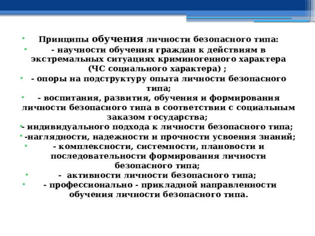 Принципы обучения личности безопасного типа: - научности обучения граждан к действиям в экстремальных ситуациях криминогенного характера (ЧС социального характера) ; - опоры на подструктуру опыта личности безопасного типа; - воспитания, развития, обучения и формирования личности безопасного типа в соответствии с социальным заказом государства; - индивидуального подхода к личности безопасного типа;  -наглядности, надежности и прочности усвоения знаний; - комплексности, системности, плановости и последовательности формирования личности безопасного типа; - активности личности безопасного типа;  - профессионально - прикладной направленности обучения личности безопасного типа. 