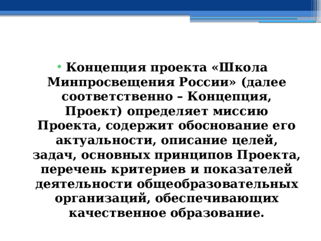  Концепция проекта «Школа Минпросвещения России» (далее соответственно – Концепция, Проект) определяет миссию Проекта, содержит обоснование его актуальности, описание целей, задач, основных принципов Проекта, перечень критериев и показателей деятельности общеобразовательных организаций, обеспечивающих качественное образование. 