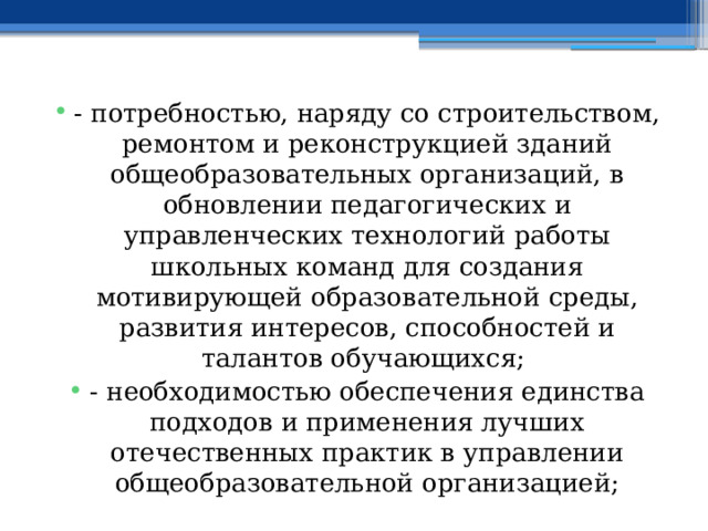 - потребностью, наряду со строительством, ремонтом и реконструкцией зданий общеобразовательных организаций, в обновлении педагогических и управленческих технологий работы школьных команд для создания мотивирующей образовательной среды, развития интересов, способностей и талантов обучающихся; - необходимостью обеспечения единства подходов и применения лучших отечественных практик в управлении общеобразовательной организацией; 