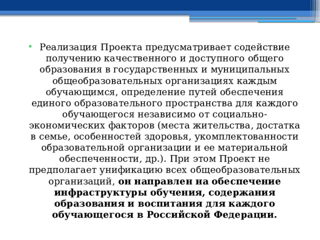 Реализация Проекта предусматривает содействие получению качественного и доступного общего образования в государственных и муниципальных общеобразовательных организациях каждым обучающимся, определение путей обеспечения единого образовательного пространства для каждого обучающегося независимо от социально-экономических факторов (места жительства, достатка в семье, особенностей здоровья, укомплектованности образовательной организации и ее материальной обеспеченности, др.). При этом Проект не предполагает унификацию всех общеобразовательных организаций, он направлен на обеспечение инфраструктуры обучения, содержания образования и воспитания для каждого обучающегося в Российской Федерации. 