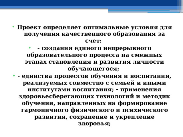 Проект определяет оптимальные условия для получения качественного образования за счет: - создания единого непрерывного образовательного процесса на смежных этапах становления и развития личности обучающегося; - единства процессов обучения и воспитания, реализуемых совместно с семьей и иными институтами воспитания; - применения здоровьесберегающих технологий и методик обучения, направленных на формирование гармоничного физического и психического развития, сохранение и укрепление здоровья; 