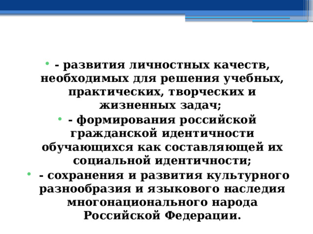  - развития личностных качеств, необходимых для решения учебных, практических, творческих и жизненных задач; - формирования российской гражданской идентичности обучающихся как составляющей их социальной идентичности;  - сохранения и развития культурного разнообразия и языкового наследия многонационального народа Российской Федерации. 