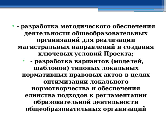 - разработка методического обеспечения деятельности общеобразовательных организаций для реализации магистральных направлений и создания ключевых условий Проекта;  - разработка вариантов (моделей, шаблонов) типовых локальных нормативных правовых актов в целях оптимизации локального нормотворчества и обеспечения единства подходов к регламентации образовательной деятельности общеобразовательных организаций 