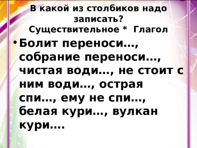 В какой из столбиков надо записать?  Существительное * Глагол Болит переноси…, собрание переноси…, чистая води…, не стоит с ним води…, острая спи…, ему не спи…, белая кури…, вулкан кури…. 