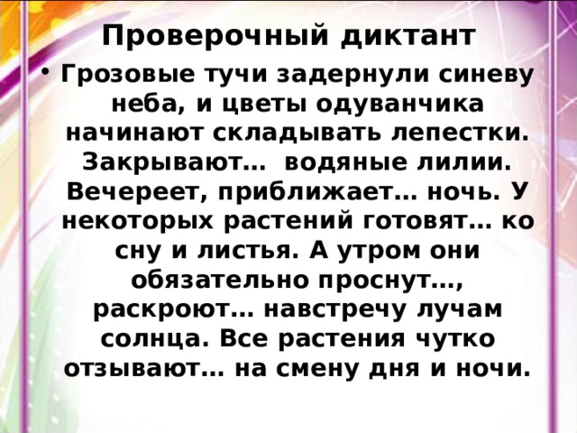 Проверочный диктант Грозовые тучи задернули синеву неба, и цветы одуванчика начинают складывать лепестки. Закрывают… водяные лилии. Вечереет, приближает… ночь. У некоторых растений готовят… ко сну и листья. А утром они обязательно проснут…, раскроют… навстречу лучам солнца. Все растения чутко отзывают… на смену дня и ночи. 