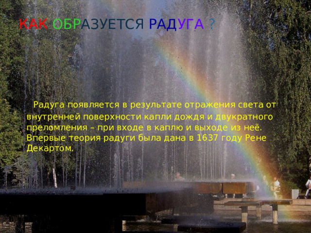 КАК ОБР АЗУЕТСЯ  РАД УГА ?  Радуга появляется в результате отражения света от внутренней поверхности капли дождя и двукратного преломления – при входе в каплю и выходе из неё. Впервые теория радуги была дана в 1637 году Рене Декартом. 