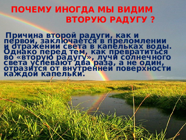  ПОЧЕМУ ИНОГДА МЫ ВИДИМ  ВТОРУЮ РАДУГУ ?   Причина второй радуги, как и первой, заключается в преломлении и отражении света в капельках воды. Однако перед тем, как превратиться во «вторую радугу», лучи солнечного света успевают два раза, а не один, отразится от внутренней поверхности каждой капельки.  