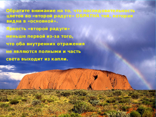  Обратите внимание на то, что последовательность цветов во «второй радуге» ОБРАТНА той, которая видна в «основной».  Яркость «второй радуги»  меньше первой из-за того,  что оба внутренних отражения  не являются полными и часть  света выходит из капли.  