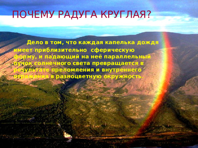 ПОЧЕМУ РАДУГА КРУГЛАЯ?  Дело в том, что каждая капелька дождя имеет приблизительно сферическую форму, и падающий на неё параллельный пучок солнечного света превращается в результате преломления и внутреннего отражения в разноцветную окружность. 