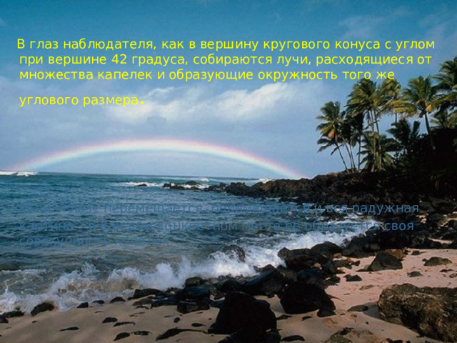  В глаз наблюдателя, как в вершину кругового конуса с углом при вершине 42 градуса, собираются лучи, расходящиеся от множества капелек и образующие окружность того же углового размера .  Если «глаз» перемещается, перемещается и вся радужная картина – в каждом конкретном месте её образуется своя совокупность капелек. 
