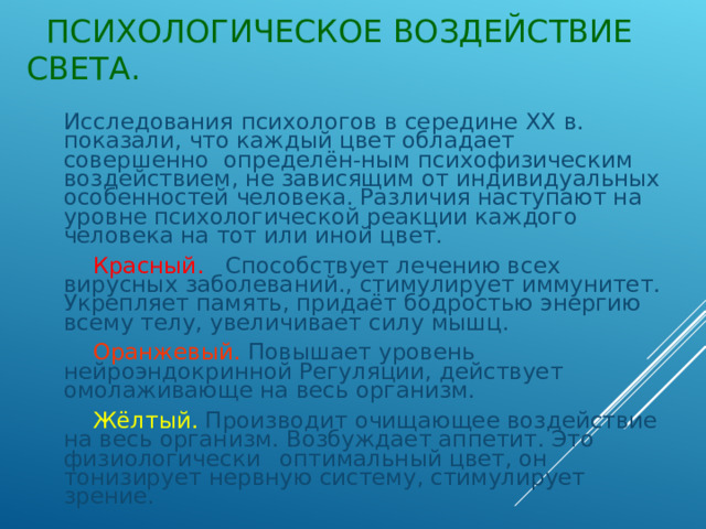  ПСИХОЛОГИЧЕСКОЕ ВОЗДЕЙСТВИЕ СВЕТА.  Исследования психологов в середине ХХ в. показали, что каждый цвет обладает совершенно определён-ным психофизическим воздействием, не зависящим от индивидуальных особенностей человека. Различия наступают на уровне психологической реакции каждого человека на тот или иной цвет.  Красный. Способствует лечению всех вирусных заболеваний., стимулирует иммунитет. Укрепляет память, придаёт бодростью энергию всему телу, увеличивает силу мышц.  Оранжевый. Повышает уровень нейроэндокринной Регуляции, действует омолаживающе на весь организм.  Жёлтый. Производит очищающее воздействие на весь организм. Возбуждает аппетит. Это физиологически  оптимальный цвет, он тонизирует нервную систему, стимулирует зрение. 