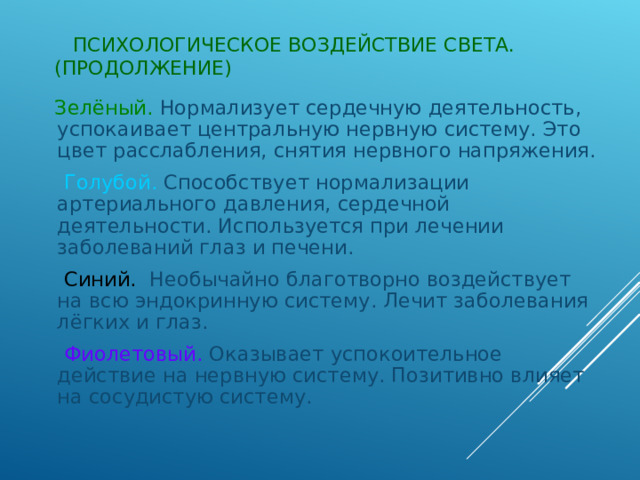  ПСИХОЛОГИЧЕСКОЕ ВОЗДЕЙСТВИЕ СВЕТА.(ПРОДОЛЖЕНИЕ)  Зелёный. Нормализует сердечную деятельность, успокаивает центральную нервную систему. Это цвет расслабления, снятия нервного напряжения.  Голубой.  Способствует нормализации артериального давления, сердечной деятельности. Используется при лечении заболеваний глаз и печени.  Синий. Необычайно благотворно воздействует на всю эндокринную систему. Лечит заболевания лёгких и глаз.  Фиолетовый. Оказывает успокоительное действие на нервную систему. Позитивно влияет на сосудистую систему. 