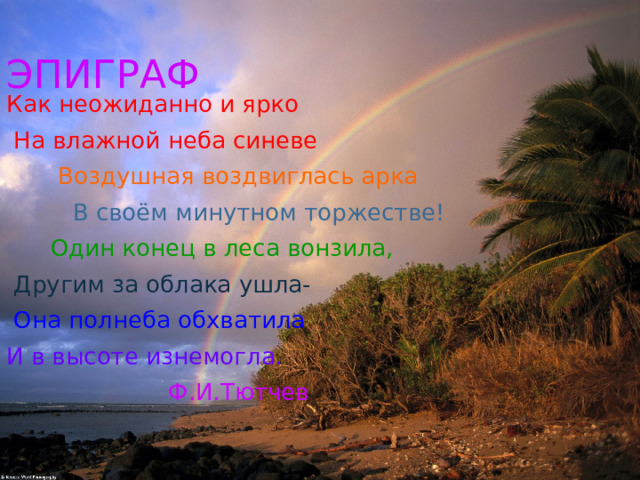 ЭПИГРАФ Как неожиданно и ярко  На влажной неба синеве  Воздушная воздвиглась арка  В своём минутном торжестве!  Один конец в леса вонзила,   Другим за облака ушла-  Она полнеба обхватила И в высоте изнемогла.  Ф.И.Тютчев 