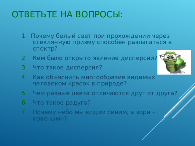 ОТВЕТЬТЕ НА ВОПРОСЫ:  1 Почему белый свет при прохождении через стеклянную призму способен разлагаться в спектр? 2 Кем было открыто явление дисперсии? 3 Что такое дисперсия? 4 Как объяснить многообразие видимых человеком красок в природе? 5 Чем разные цвета отличаются друг от друга? 6 Что такое радуга? 7 Почему небо мы видим синим, а зори -красными? 1 Почему белый свет при прохождении через стеклянную призму способен разлагаться в спектр? 2 Кем было открыто явление дисперсии? 3 Что такое дисперсия? 4 Как объяснить многообразие видимых человеком красок в природе? 5 Чем разные цвета отличаются друг от друга? 6 Что такое радуга? 7 Почему небо мы видим синим, а зори -красными? 