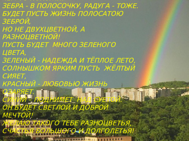 ЗЕБР А И РАДУГА  ЧЕМ-ТО ПОХОЖИ:  ЗЕБРА - В ПОЛОСОЧКУ, РАДУГА - ТОЖЕ.  БУДЕТ ПУСТЬ ЖИЗНЬ ПОЛОСАТОЮ ЗЕБРОЙ,  НО НЕ ДВУХЦВЕТНОЙ, А РАЗНОЦВЕТНОЙ!  ПУСТЬ Б Y Д E Т МНОГО ЗЕЛЕНОГО ЦВЕТА,  ЗЕЛЕНЫЙ - НАДЕЖДА И ТЁ П Л ОЕ ЛЕТО,  СОЛНЫШКОМ ЯРКИМ ПУСТЬ ЖЁЛТЫЙ СИЯЕТ,  КРАСНЫЙ - ЛЮБОВЬЮ ЖИЗНЬ ОЗАРЯЕТ.  СИНИЙ – ПОДНИМЕТ НАД С УЕТОЙ.  ОН БУДЕТ СВЕТЛОЙ И ДОБРОЙ МЕЧТОЙ!  ЖЕЛАЮ ТАКОГО ТЕБЕ РАЗНОЦВЕТЬЯ,  СЧАСТЬЯ БОЛЬШОГО  И ДОЛГОЛЕТЬЯ! 