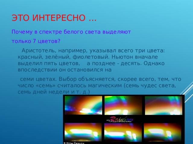 ЭТО ИНТЕРЕСНО … Почему в спектре белого света выделяют только 7 цветов?  Аристотель, например, указывал всего три цвета: красный, зелёный, фиолетовый. Ньютон вначале выделил пять цветов, а позднее - десять. Однако впоследствии он остановился на  семи цветах. Выбор объясняется, скорее всего, тем, что число «семь» считалось магическим (семь чудес света, семь дней недели и т. д.) 