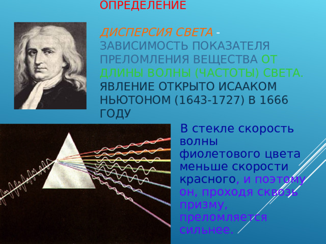 ОПРЕДЕЛЕНИЕ  ДИСПЕРСИЯ СВЕТА - ЗАВИСИМОСТЬ ПОКАЗАТЕЛЯ ПРЕЛОМЛЕНИЯ ВЕЩЕСТВА  ОТ ДЛИНЫ ВОЛНЫ (ЧАСТОТЫ) СВЕТА.  ЯВЛЕНИЕ ОТКРЫТО ИСААКОМ НЬЮТОНОМ (1643-1727) В 1666 ГОДУ   В стекле скорость волны фиолетового цвета меньше скорости красного , и поэтому он, проходя сквозь призму, преломляется сильнее. 