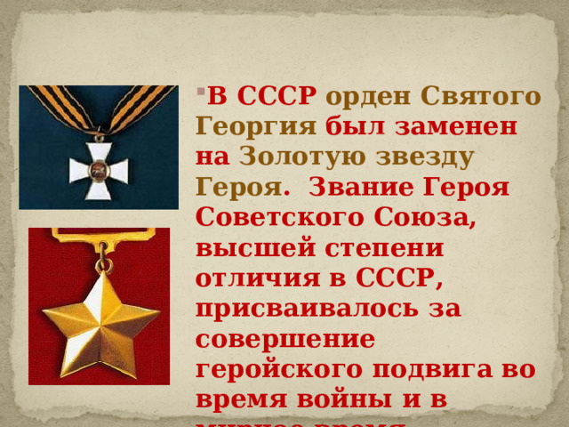 В СССР орден Святого Георгия был заменен на Золотую звезду Героя .  Звание Героя Советского Союза, высшей степени отличия в СССР, присваивалось за совершение геройского подвига во время войны и в мирное время. 