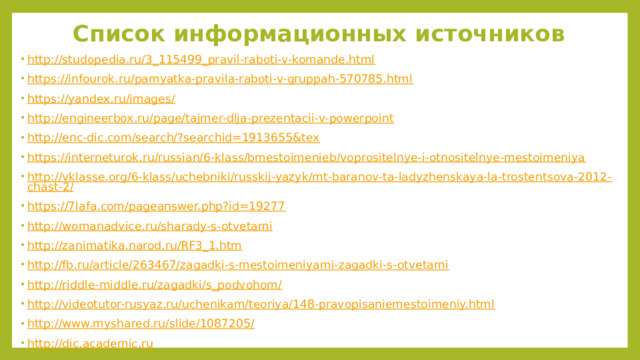Список информационных источников http ://studopedia.ru/3_115499_pravil-raboti-v-komande.html https://infourok.ru/pamyatka-pravila-raboti-v-gruppah-570785.html https://yandex.ru/images/ http://engineerbox.ru/page/tajmer-dlja-prezentacii-v-powerpoint http://enc-dic.com/search/?searchid=1913655&tex https://interneturok.ru/russian/6-klass/bmestoimenieb/voprositelnye-i-otnositelnye-mestoimeniya http://vklasse.org/6-klass/uchebniki/russkij-yazyk/mt-baranov-ta-ladyzhenskaya-la-trostentsova-2012-chast-2/ https://7lafa.com/pageanswer.php?id=19277 http://womanadvice.ru/sharady-s-otvetami http://zanimatika.narod.ru/RF3_1.htm http://fb.ru/article/263467/zagadki-s-mestoimeniyami-zagadki-s-otvetami http://riddle-middle.ru/zagadki/s_podvohom/ http://videotutor-rusyaz.ru/uchenikam/teoriya/148-pravopisaniemestoimeniy.html http://www.myshared.ru/slide/1087205/ http://dic.academic.ru 